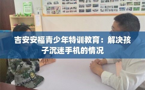 吉安安福青少年特训教育:解决孩子沉迷手机的情况 吉安安福青少年特训教育:解决孩子沉迷手机的情况