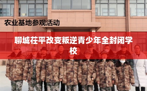 聊城茌平改变叛逆青少年全封闭学校