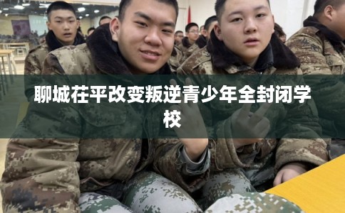 聊城茌平改变叛逆青少年全封闭学校