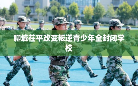 聊城茌平改变叛逆青少年全封闭学校
