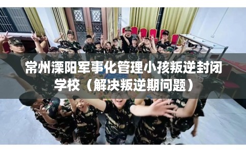 常州溧阳军事化管理小孩叛逆封闭学校(解决叛逆期问题) 常州溧阳军事化管理小孩叛逆封闭学校(解决叛逆期问题)