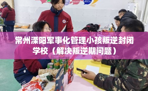 常州溧阳军事化管理小孩叛逆封闭学校(解决叛逆期问题) 常州溧阳军事化管理小孩叛逆封闭学校(解决叛逆期问题)