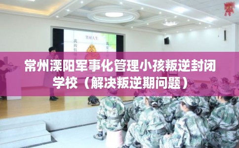 常州溧阳军事化管理小孩叛逆封闭学校（解决叛逆期问题）