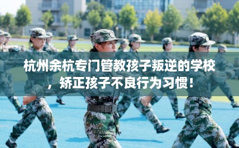 杭州余杭专门管教孩子叛逆的学校，矫正孩子不良行为习惯！