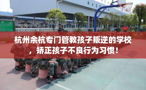 杭州余杭专门管教孩子叛逆的学校，矫正孩子不良行为习惯！