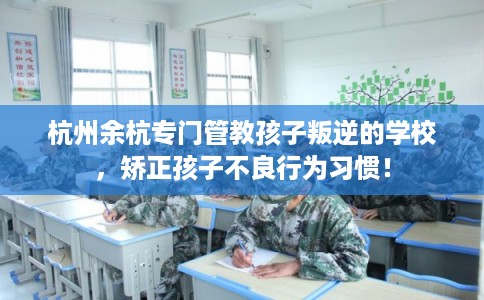 杭州余杭专门管教孩子叛逆的学校，矫正孩子不良行为习惯！