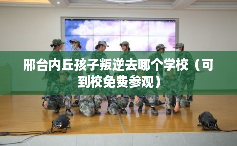 邢台内丘孩子叛逆去哪个学校（可到校免费参观）
