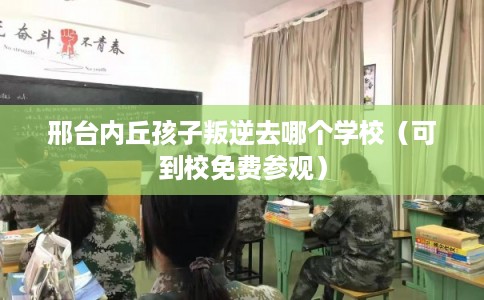 邢台内丘孩子叛逆去哪个学校（可到校免费参观）
