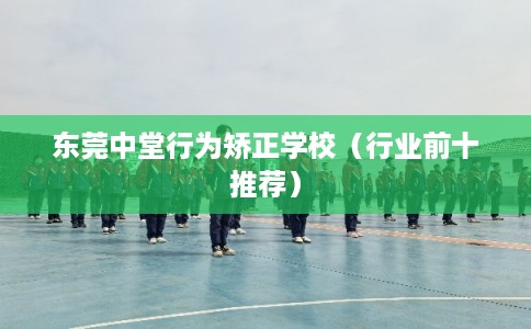 东莞中堂行为矫正学校（行业前十推荐）