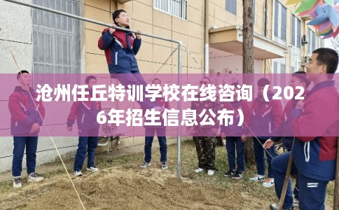 沧州任丘特训学校在线咨询（2026年招生信息公布）