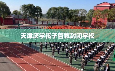 天津厌学孩子管教封闭学校