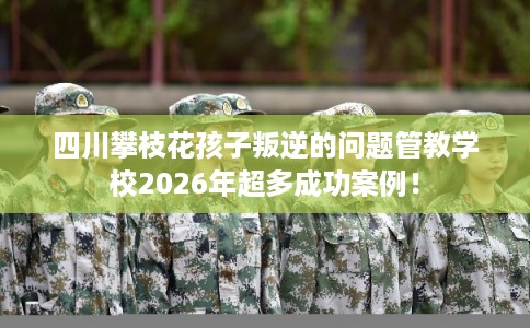 四川攀枝花孩子叛逆的问题管教学校2026年超多成功案例！