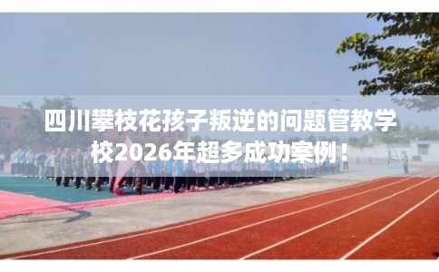 四川攀枝花孩子叛逆的问题管教学校2026年超多成功案例！