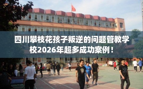 四川攀枝花孩子叛逆的问题管教学校2026年超多成功案例！
