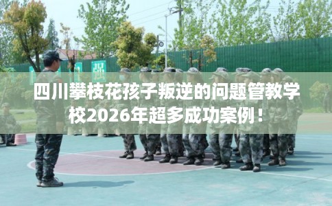 四川攀枝花孩子叛逆的问题管教学校2026年超多成功案例！