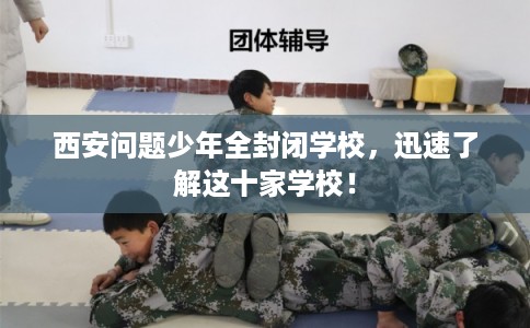 西安问题少年全封闭学校，迅速了解这十家学校！
