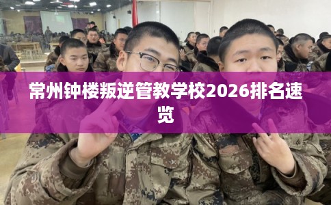 常州钟楼叛逆管教学校2026排名速览