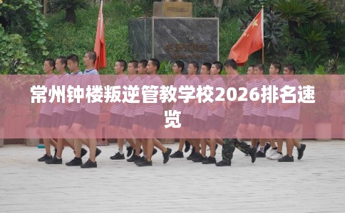 常州钟楼叛逆管教学校2026排名速览