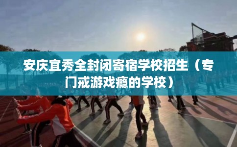 安庆宜秀全封闭寄宿学校招生（专门戒游戏瘾的学校）