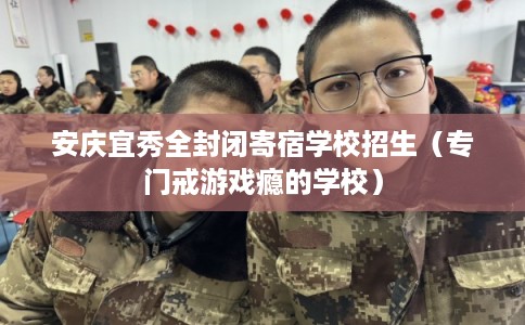 安庆宜秀全封闭寄宿学校招生（专门戒游戏瘾的学校）