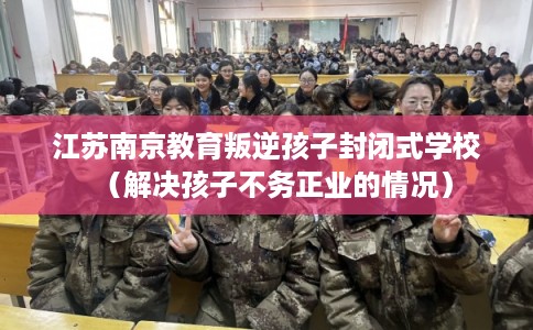 江苏南京教育叛逆孩子封闭式学校（解决孩子不务正业的情况）