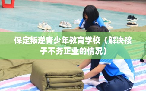 保定叛逆青少年教育学校（解决孩子不务正业的情况）