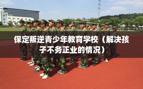保定叛逆青少年教育学校（解决孩子不务正业的情况）