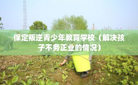 保定叛逆青少年教育学校（解决孩子不务正业的情况）