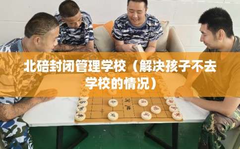 北碚封闭管理学校（解决孩子不去学校的情况）