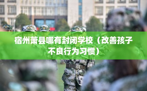 宿州萧县哪有封闭学校（改善孩子不良行为习惯）