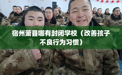 宿州萧县哪有封闭学校（改善孩子不良行为习惯）