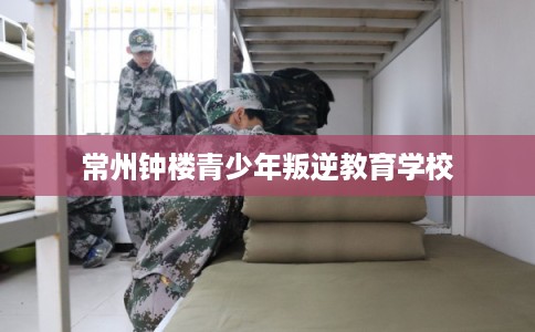 常州钟楼青少年叛逆教育学校
