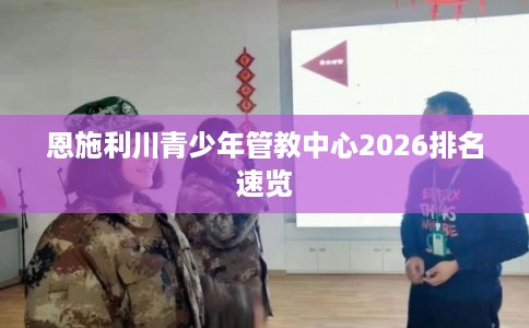 恩施利川青少年管教中心2026排名速览 恩施利川青少年管教中心2026排名速览