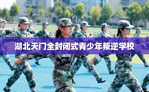 湖北天门全封闭式青少年叛逆学校