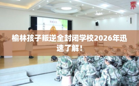 榆林孩子叛逆全封闭学校2026年迅速了解！
