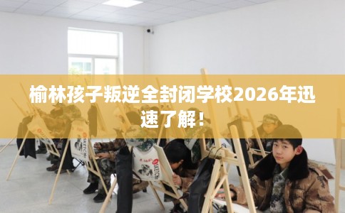 榆林孩子叛逆全封闭学校2026年迅速了解！