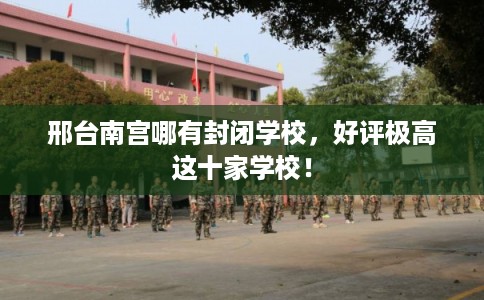 邢台南宫哪有封闭学校，好评极高这十家学校！