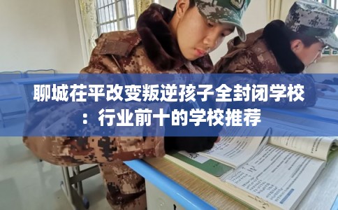聊城茌平改变叛逆孩子全封闭学校：行业前十的学校推荐