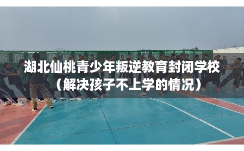 湖北仙桃青少年叛逆教育封闭学校（解决孩子不上学的情况）