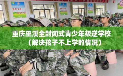 重庆巫溪全封闭式青少年叛逆学校（解决孩子不上学的情况）