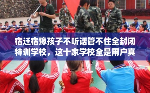 宿迁宿豫孩子不听话管不住全封闭特训学校，这十家学校全是用户真评!