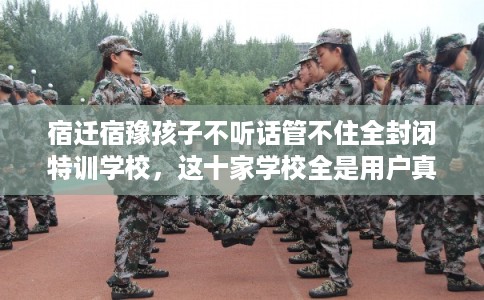 宿迁宿豫孩子不听话管不住全封闭特训学校，这十家学校全是用户真评!