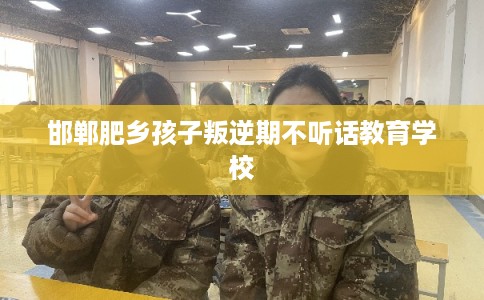 邯郸肥乡孩子叛逆期不听话教育学校