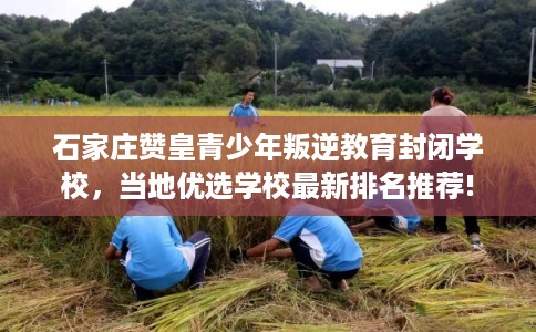 石家庄赞皇青少年叛逆教育封闭学校，当地优选学校最新排名推荐!