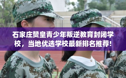 石家庄赞皇青少年叛逆教育封闭学校，当地优选学校最新排名推荐!