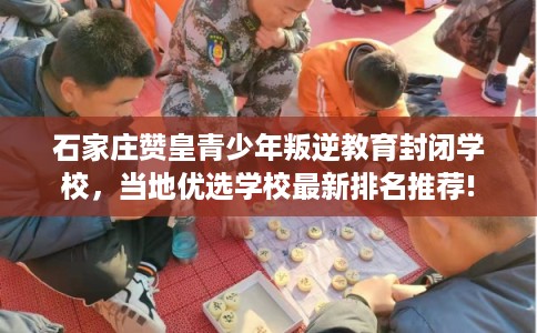 石家庄赞皇青少年叛逆教育封闭学校，当地优选学校最新排名推荐!