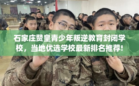 石家庄赞皇青少年叛逆教育封闭学校，当地优选学校最新排名推荐!