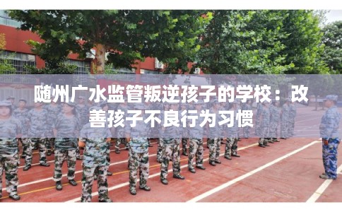随州广水监管叛逆孩子的学校：改善孩子不良行为习惯