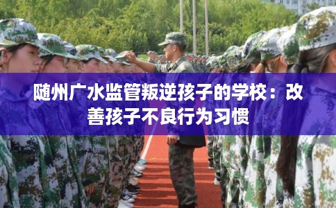 随州广水监管叛逆孩子的学校：改善孩子不良行为习惯