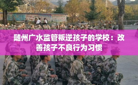 随州广水监管叛逆孩子的学校：改善孩子不良行为习惯